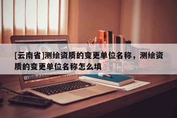 [云南省]測繪資質的變更單位名稱，測繪資質的變更單位名稱怎么填