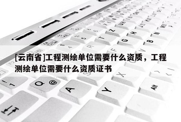 [云南省]工程測繪單位需要什么資質，工程測繪單位需要什么資質證書