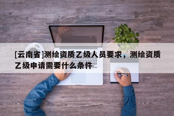 [云南省]測繪資質(zhì)乙級人員要求，測繪資質(zhì)乙級申請需要什么條件