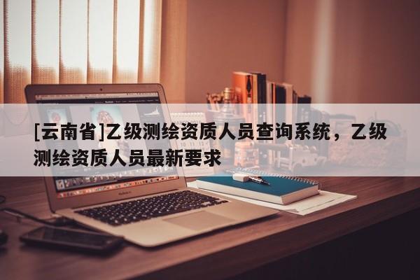 [云南省]乙級測繪資質人員查詢系統，乙級測繪資質人員最新要求