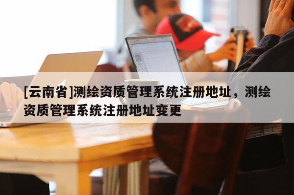 [云南省]測繪資質管理系統注冊地址，測繪資質管理系統注冊地址變更