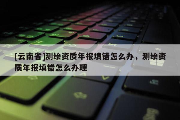 [云南省]測繪資質年報填錯怎么辦，測繪資質年報填錯怎么辦理