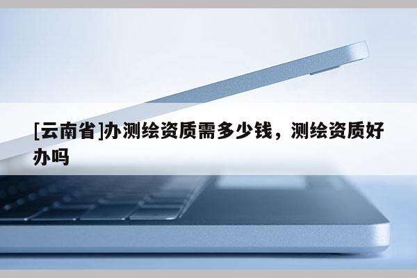 [云南省]辦測繪資質需多少錢，測繪資質好辦嗎
