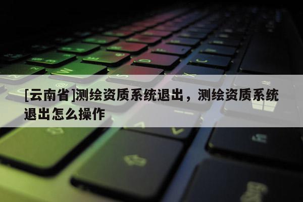 [云南省]測繪資質系統退出，測繪資質系統退出怎么操作
