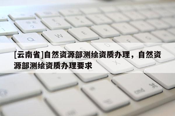[云南省]自然資源部測繪資質辦理，自然資源部測繪資質辦理要求