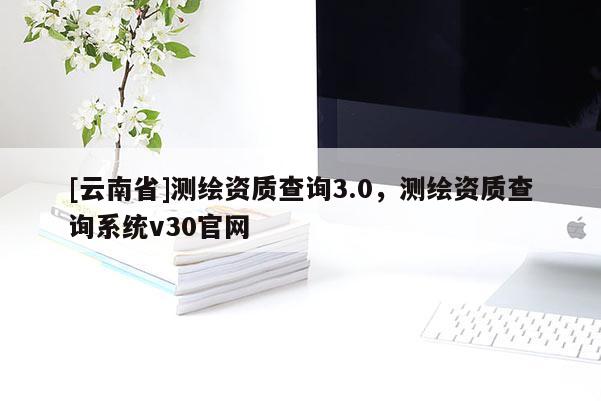 [云南省]測繪資質查詢3.0，測繪資質查詢系統v30官網