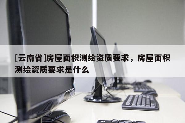 [云南省]房屋面積測繪資質要求，房屋面積測繪資質要求是什么