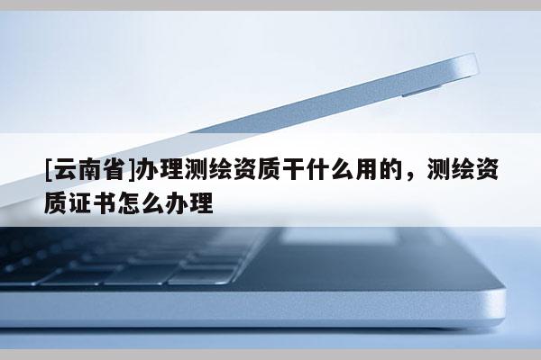 [云南省]辦理測(cè)繪資質(zhì)干什么用的，測(cè)繪資質(zhì)證書怎么辦理