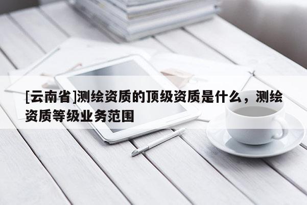 [云南省]測繪資質的頂級資質是什么，測繪資質等級業務范圍