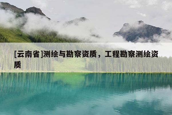 [云南省]測(cè)繪與勘察資質(zhì)，工程勘察測(cè)繪資質(zhì)