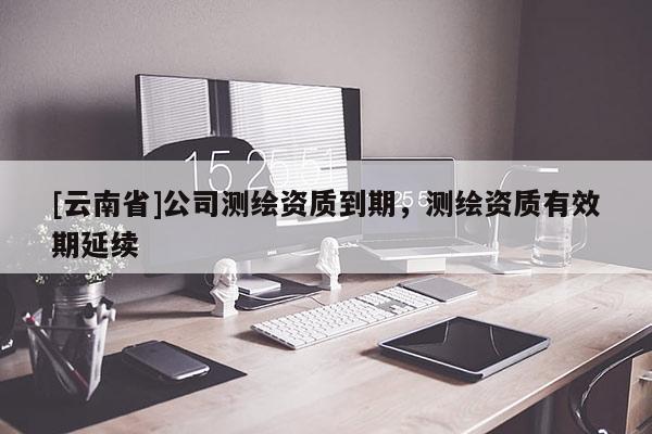 [云南省]公司測繪資質到期，測繪資質有效期延續