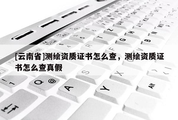 [云南省]測繪資質證書怎么查，測繪資質證書怎么查真假