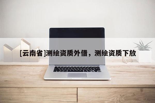 [云南省]測繪資質外借，測繪資質下放