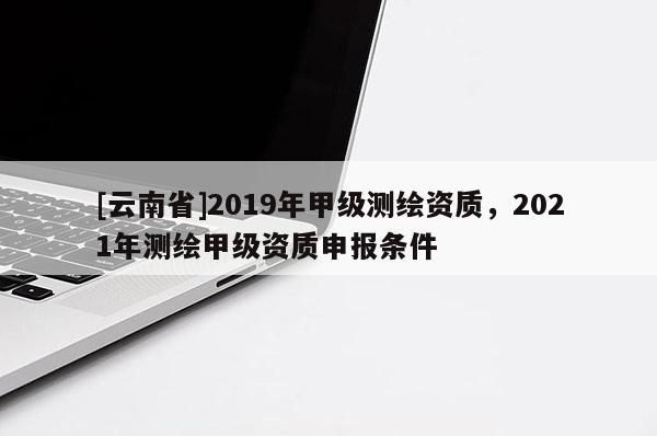 [云南省]2019年甲級(jí)測(cè)繪資質(zhì)，2021年測(cè)繪甲級(jí)資質(zhì)申報(bào)條件