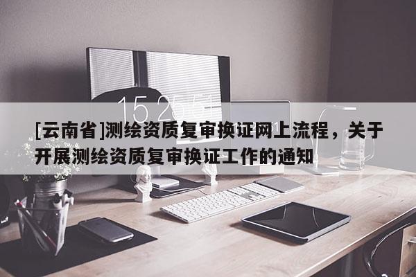 [云南省]測繪資質復審換證網上流程，關于開展測繪資質復審換證工作的通知
