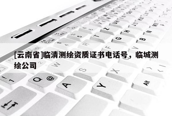 [云南省]臨清測繪資質證書電話號，臨城測繪公司
