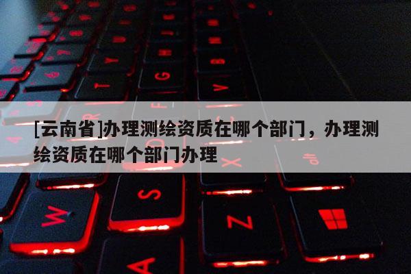 [云南省]辦理測繪資質(zhì)在哪個部門，辦理測繪資質(zhì)在哪個部門辦理