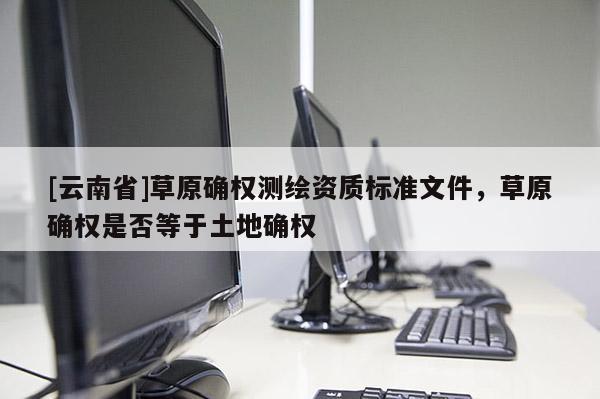 [云南省]草原確權測繪資質標準文件，草原確權是否等于土地確權