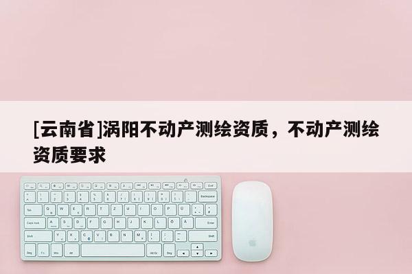 [云南省]渦陽不動產測繪資質，不動產測繪資質要求