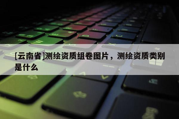 [云南省]測繪資質組卷圖片，測繪資質類別是什么
