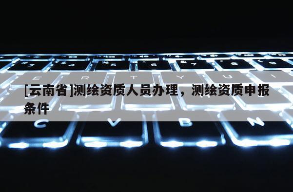 [云南省]測繪資質(zhì)人員辦理，測繪資質(zhì)申報條件