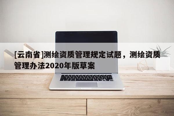 [云南省]測繪資質管理規定試題，測繪資質管理辦法2020年版草案