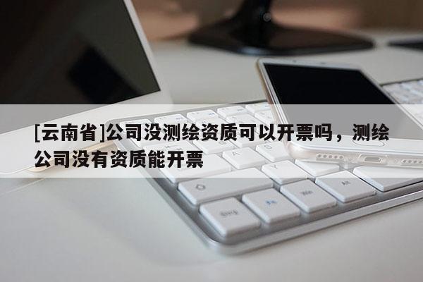 [云南省]公司沒測繪資質可以開票嗎，測繪公司沒有資質能開票