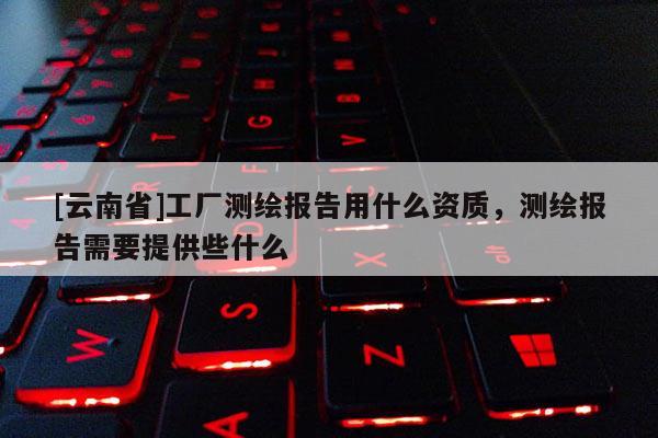 [云南省]工廠測繪報告用什么資質，測繪報告需要提供些什么