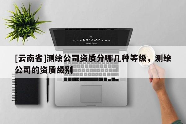 [云南省]測繪公司資質(zhì)分哪幾種等級，測繪公司的資質(zhì)級別