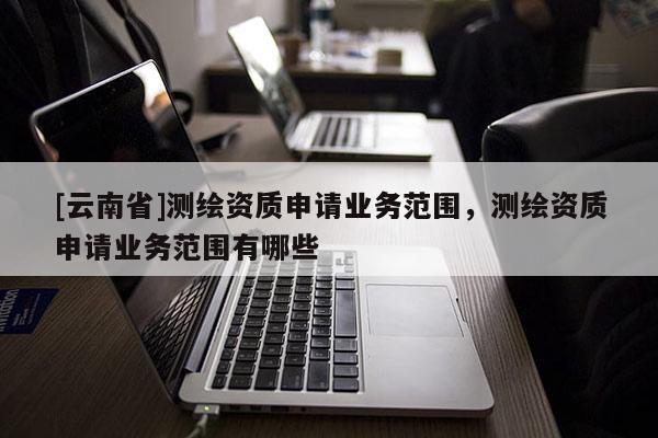 [云南省]測繪資質申請業務范圍，測繪資質申請業務范圍有哪些