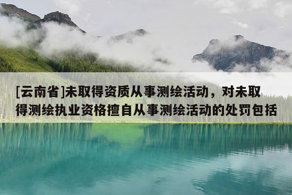 [云南省]未取得資質從事測繪活動，對未取得測繪執業資格擅自從事測繪活動的處罰包括