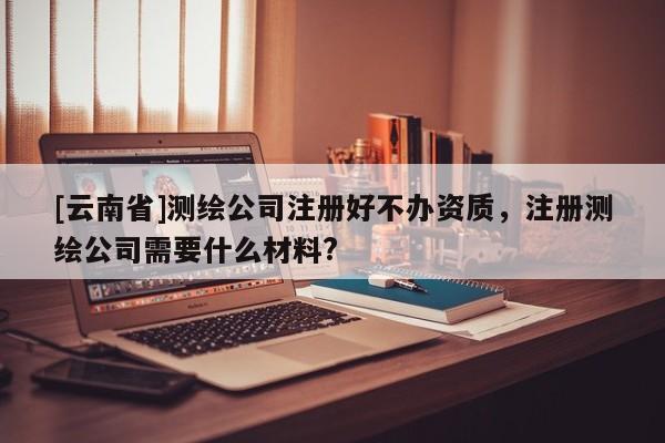 [云南省]測繪公司注冊好不辦資質，注冊測繪公司需要什么材料?