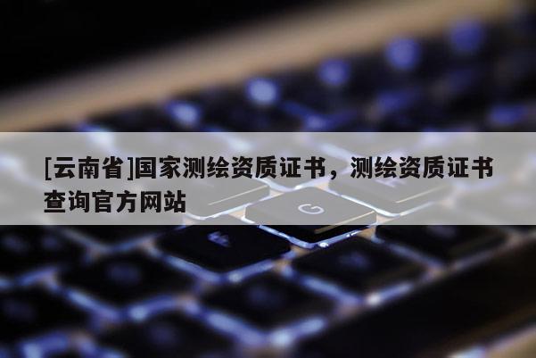[云南省]國家測繪資質證書，測繪資質證書查詢官方網站