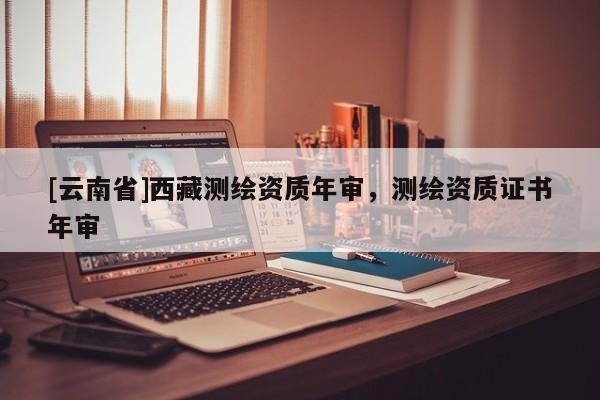 [云南省]西藏測繪資質年審，測繪資質證書年審