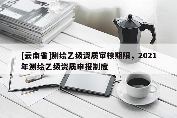 [云南省]測(cè)繪乙級(jí)資質(zhì)審核期限，2021年測(cè)繪乙級(jí)資質(zhì)申報(bào)制度