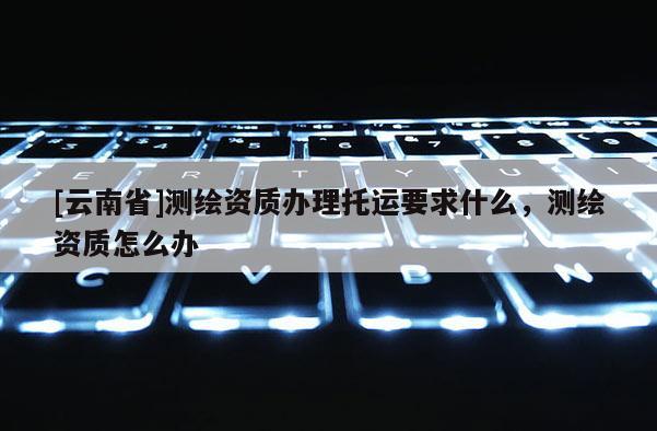 [云南省]測繪資質辦理托運要求什么，測繪資質怎么辦