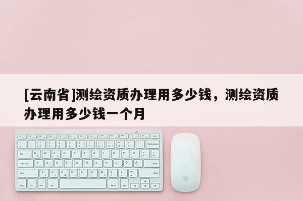 [云南省]測繪資質辦理用多少錢，測繪資質辦理用多少錢一個月