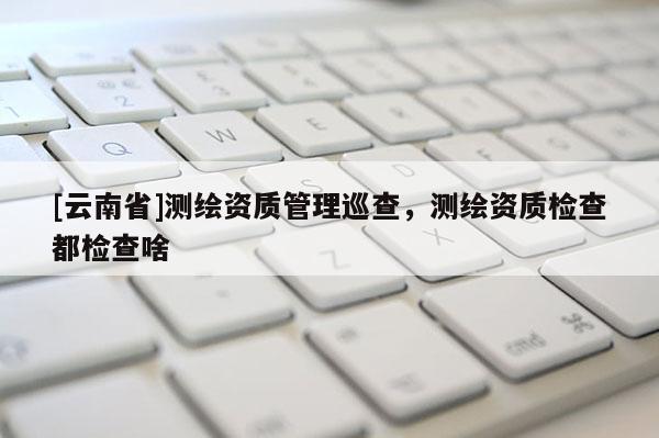 [云南省]測繪資質管理巡查，測繪資質檢查都檢查啥