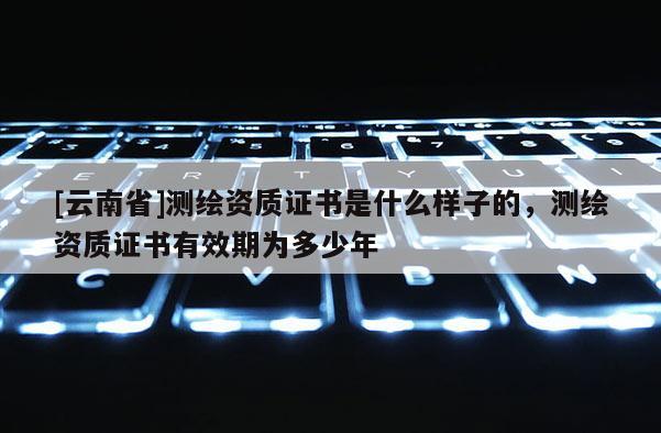 [云南省]測繪資質證書是什么樣子的，測繪資質證書有效期為多少年