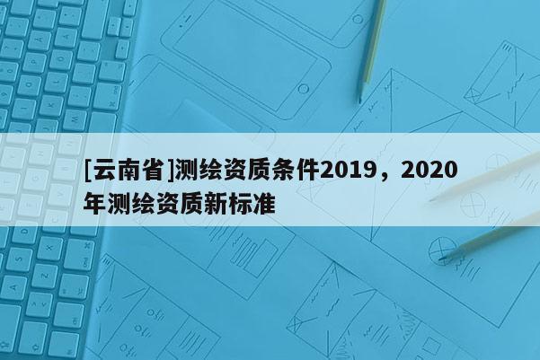 [云南省]測繪資質條件2019，2020年測繪資質新標準