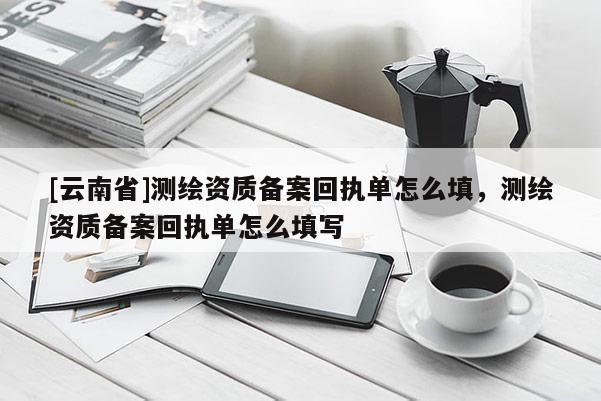 [云南省]測繪資質(zhì)備案回執(zhí)單怎么填，測繪資質(zhì)備案回執(zhí)單怎么填寫