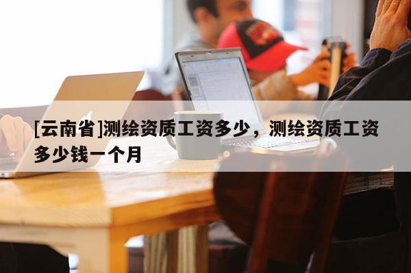 [云南省]測繪資質工資多少，測繪資質工資多少錢一個月
