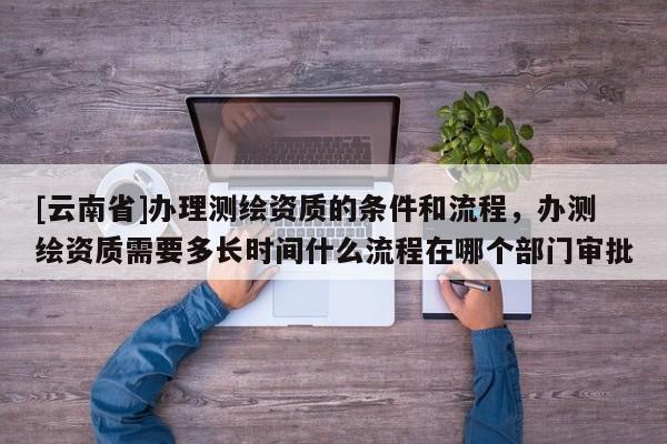 [云南省]辦理測繪資質的條件和流程，辦測繪資質需要多長時間什么流程在哪個部門審批