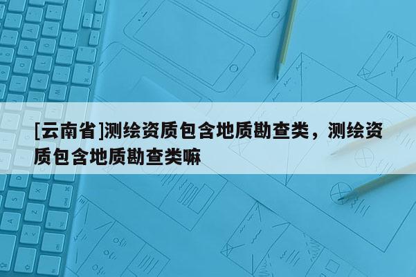 [云南省]測繪資質包含地質勘查類，測繪資質包含地質勘查類嘛