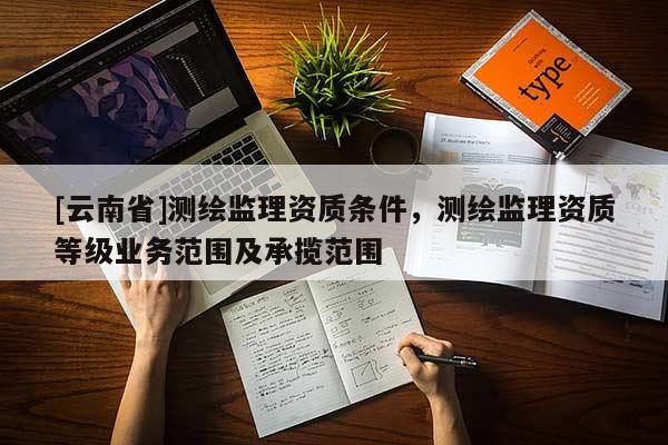 [云南省]測(cè)繪監(jiān)理資質(zhì)條件，測(cè)繪監(jiān)理資質(zhì)等級(jí)業(yè)務(wù)范圍及承攬范圍