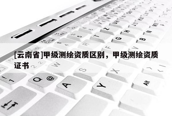 [云南省]甲級測繪資質(zhì)區(qū)別，甲級測繪資質(zhì)證書