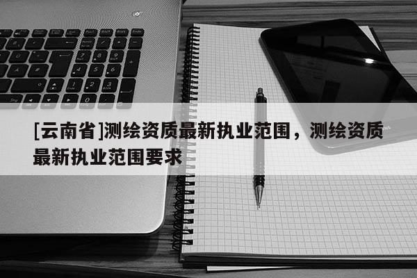 [云南省]測繪資質(zhì)最新執(zhí)業(yè)范圍，測繪資質(zhì)最新執(zhí)業(yè)范圍要求