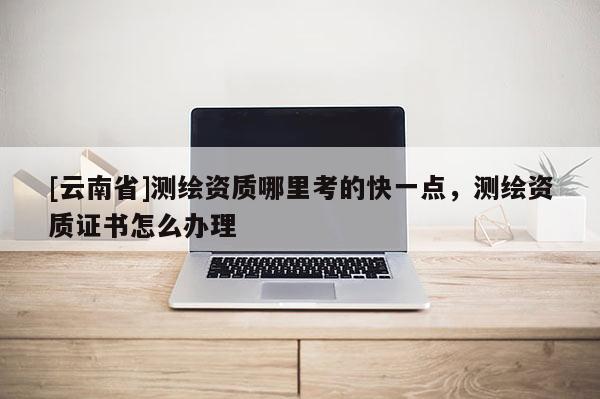 [云南省]測繪資質哪里考的快一點，測繪資質證書怎么辦理