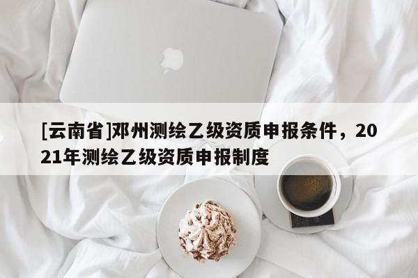 [云南省]鄧州測繪乙級資質(zhì)申報條件，2021年測繪乙級資質(zhì)申報制度