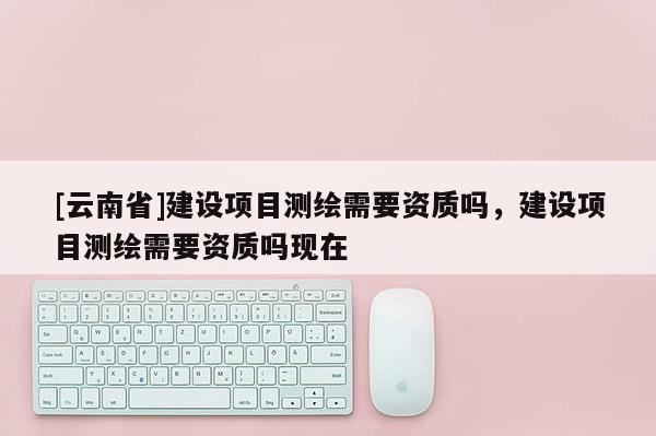 [云南省]建設(shè)項(xiàng)目測(cè)繪需要資質(zhì)嗎，建設(shè)項(xiàng)目測(cè)繪需要資質(zhì)嗎現(xiàn)在